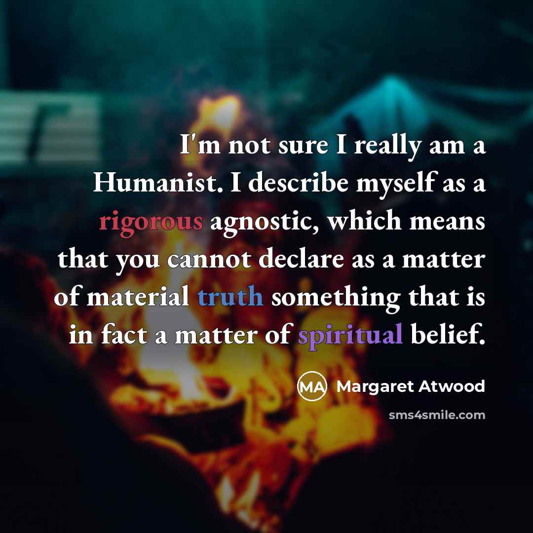 “I'm not sure I really am a Humanist. I describe myself as a rigorous agnostic, which means that you cannot declare as a matter of material truth something that is in fact a matter of spiritual belief.” quote by Margaret Atwood