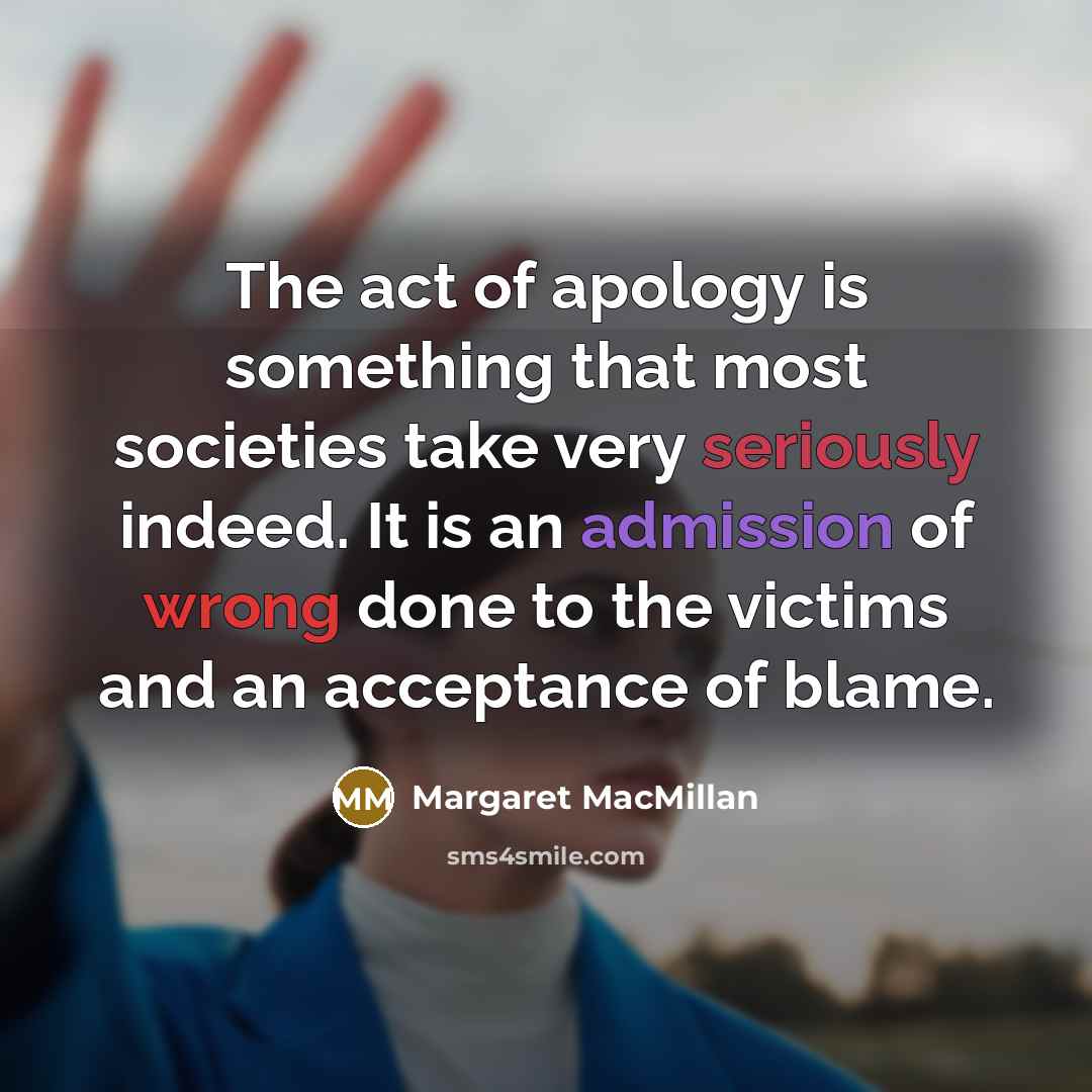 “The act of apology is something that most societies take very seriously indeed. It is an admission of wrong done to the victims and an acceptance of blame.” quote by Margaret MacMillan