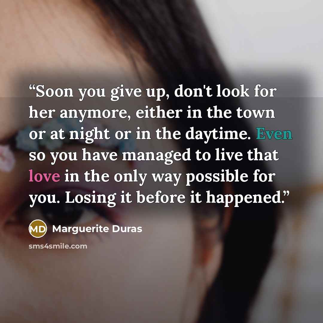 “Soon you give up, don't look for her anymore, either in the town or at night or in the daytime. Even so you have managed to live that love in the only way possible for you. Losing it before it happened.” quote by Marguerite Duras