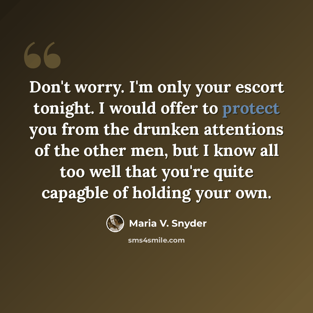 “Don't worry. I'm only your escort tonight. I would offer to protect you from the drunken attentions of the other men, but I know all too well that you're quite capagble of holding your own.” quote by Maria V. Snyder