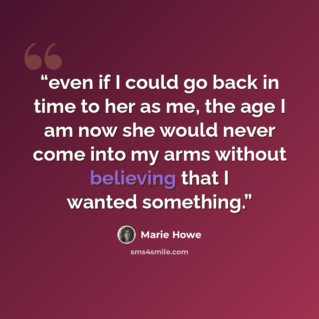 “even if I could go back in time to her as me, the age I am now she would never come into my arms without believing that I wanted something.” quote by Marie Howe