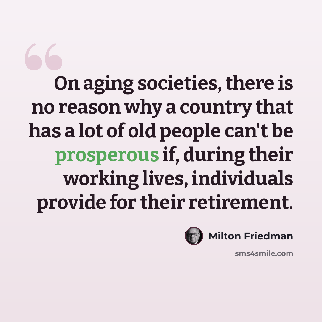“On aging societies, there is no reason why a country that has a lot of old people can't be prosperous if, during their working lives, individuals provide for their retirement.” quote by Milton Friedman