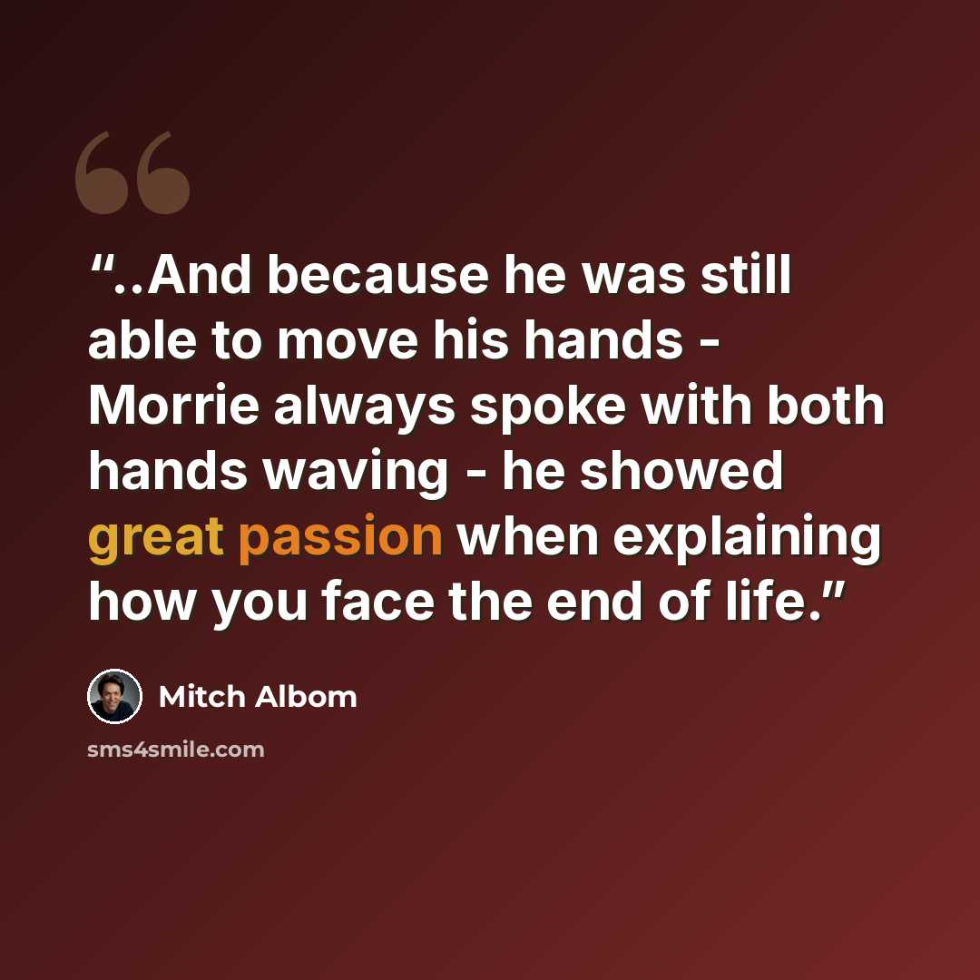 “..And because he was still able to move his hands - Morrie always spoke with both hands waving - he showed great passion when explaining how you face the end of life.” quote by Mitch Albom