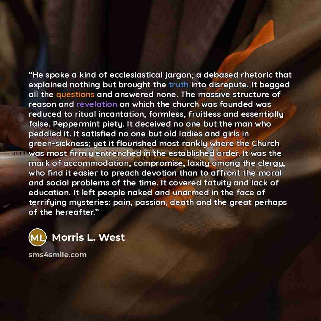 “He spoke a kind of ecclesiastical jargon; a debased rhetoric that explained nothing but brought the truth into disrepute. It begged all the questions and answered none. The massive structure of reason and revelation on which the church was founded was reduced to ritual incantation, formless…” quote by Morris L. West