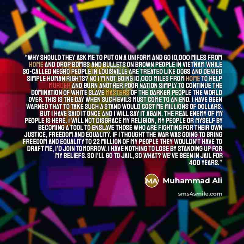 “Why should they ask me to put on a uniform and go 10,000 miles from home and drop bombs and bullets on Brown people in Vietnam while so-called Negro people in Louisville are treated like dogs and denied simple human rights? No I’m not going 10,000 miles from home to help murder and burn another…” quote by Muhammad Ali