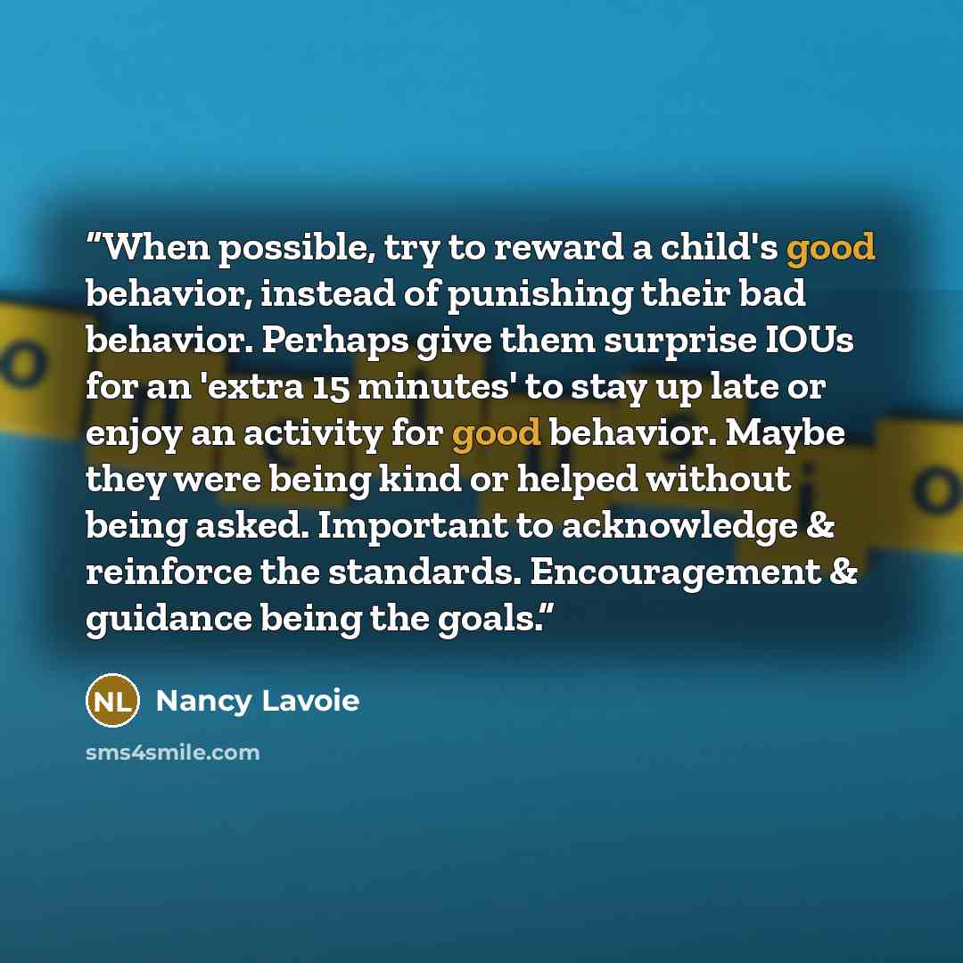 “When possible, try to reward a child's good behavior, instead of punishing their bad behavior. Perhaps give them surprise IOUs for an 'extra 15 minutes' to stay up late or enjoy an activity for good behavior. Maybe they were being kind or helped without being asked. Important to acknowledge &…” quote by Nancy Lavoie