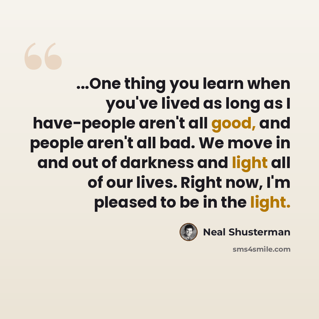 “...One thing you learn when you've lived as long as I have-people aren't all good, and people aren't all bad. We move in and out of darkness and light all of our lives. Right now, I'm pleased to be in the light.” quote by Neal Shusterman