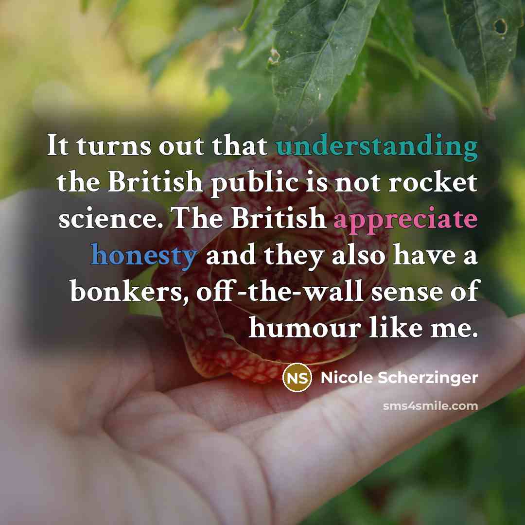 “It turns out that understanding the British public is not rocket science. The British appreciate honesty and they also have a bonkers, off-the-wall sense of humour like me.” quote by Nicole Scherzinger