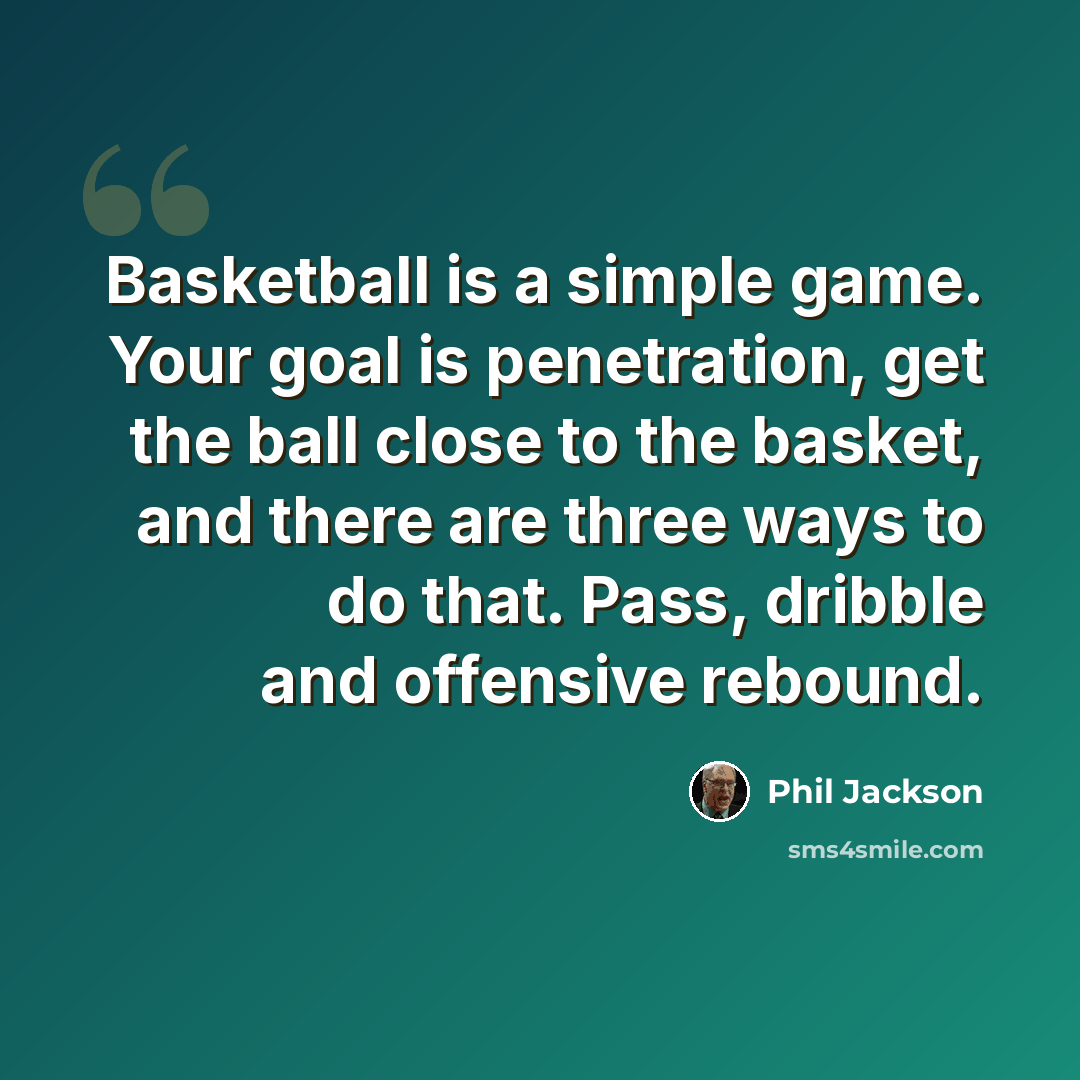 “Basketball is a simple game. Your goal is penetration, get the ball close to the basket, and there are three ways to do that. Pass, dribble and offensive rebound.” quote by Phil Jackson