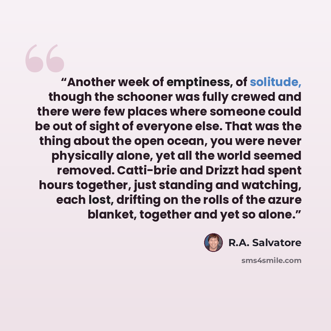 “Another week of emptiness, of solitude, though the schooner was fully crewed and there were few places where someone could be out of sight of everyone else. That was the thing about the open ocean, you were never physically alone, yet all the world seemed removed. Catti-brie and Drizzt had spent…” quote by R.A. Salvatore