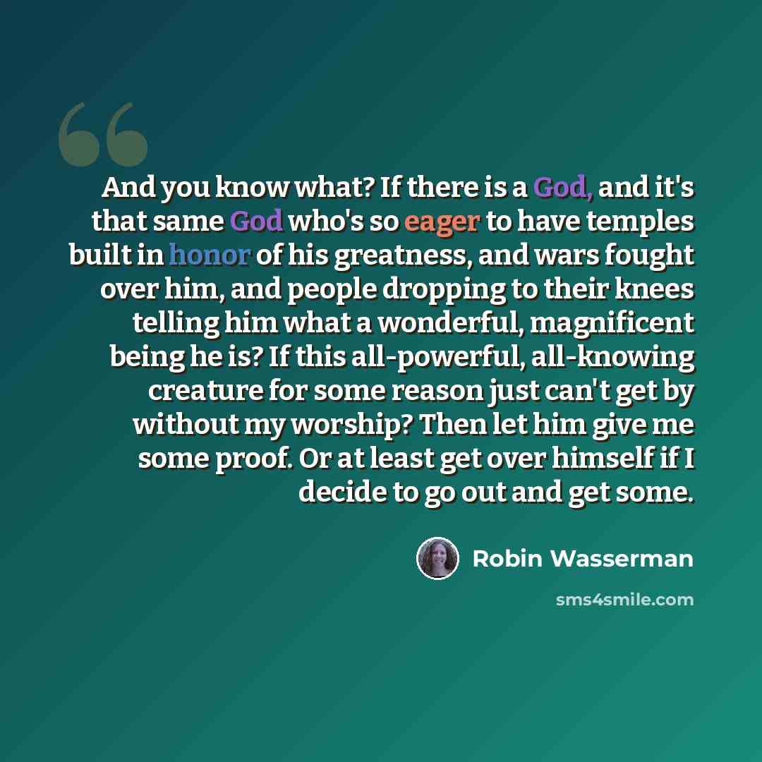 “And you know what? If there is a God, and it's that same God who's so eager to have temples built in honor of his greatness, and wars fought over him, and people dropping to their knees telling him what a wonderful, magnificent being he is? If this all-powerful, all-knowing creature for some…” quote by Robin Wasserman