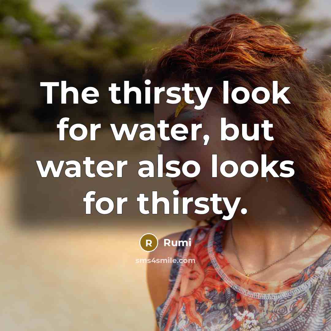 “The thirsty look for water, but water also looks for thirsty.” quote by Rumi