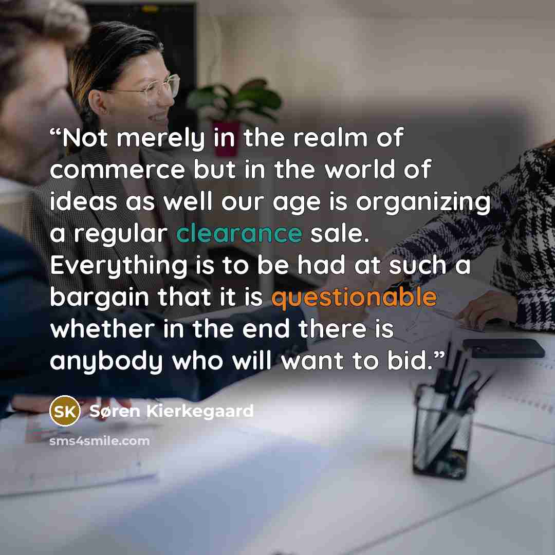 “Not merely in the realm of commerce but in the world of ideas as well our age is organizing a regular clearance sale. Everything is to be had at such a bargain that it is questionable whether in the end there is anybody who will want to bid.” quote by Søren Kierkegaard