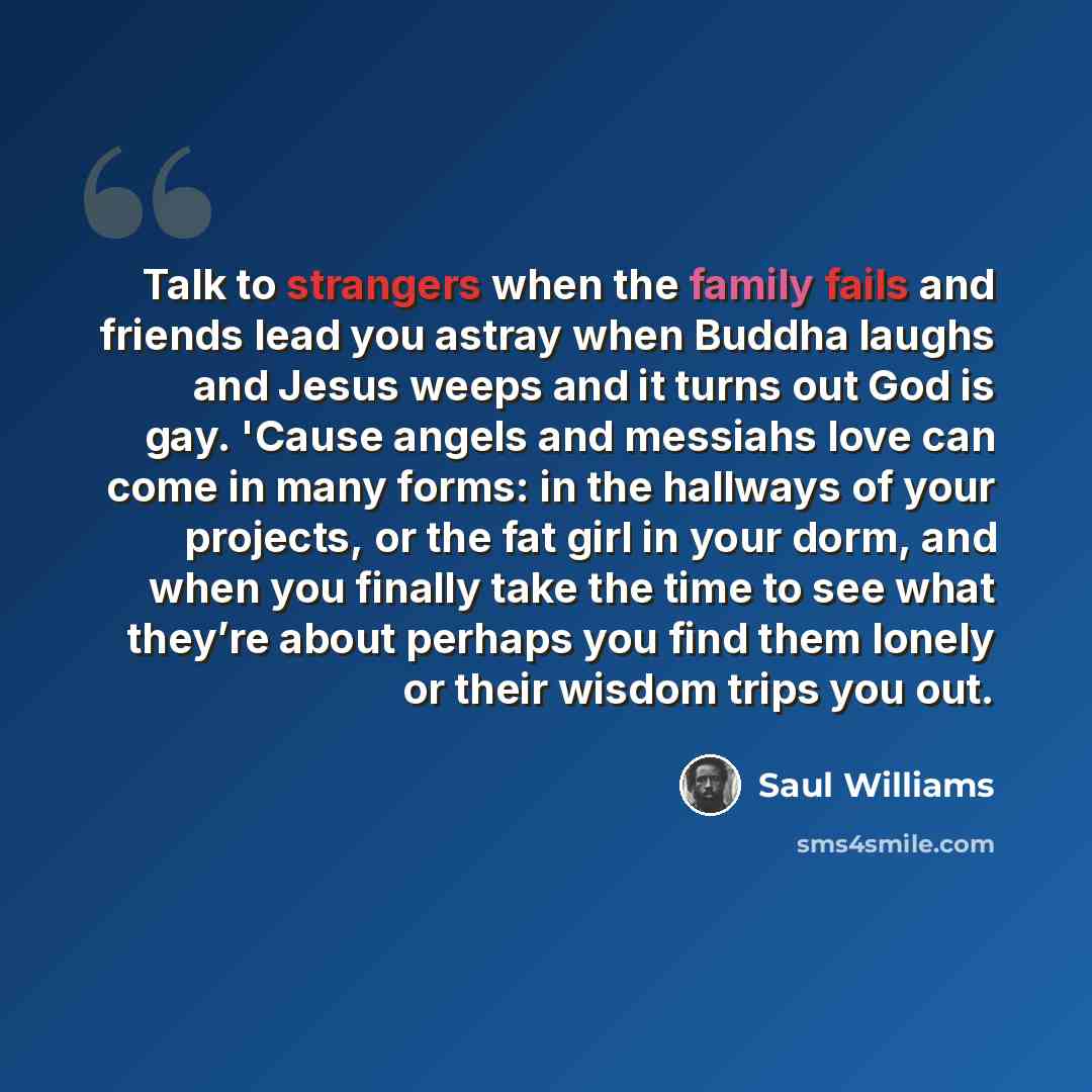 “Talk to strangers when the family fails and friends lead you astray when Buddha laughs and Jesus weeps and it turns out God is gay. 'Cause angels and messiahs love can come in many forms: in the hallways of your projects, or the fat girl in your dorm, and when you finally take the time to see what…” quote by Saul Williams