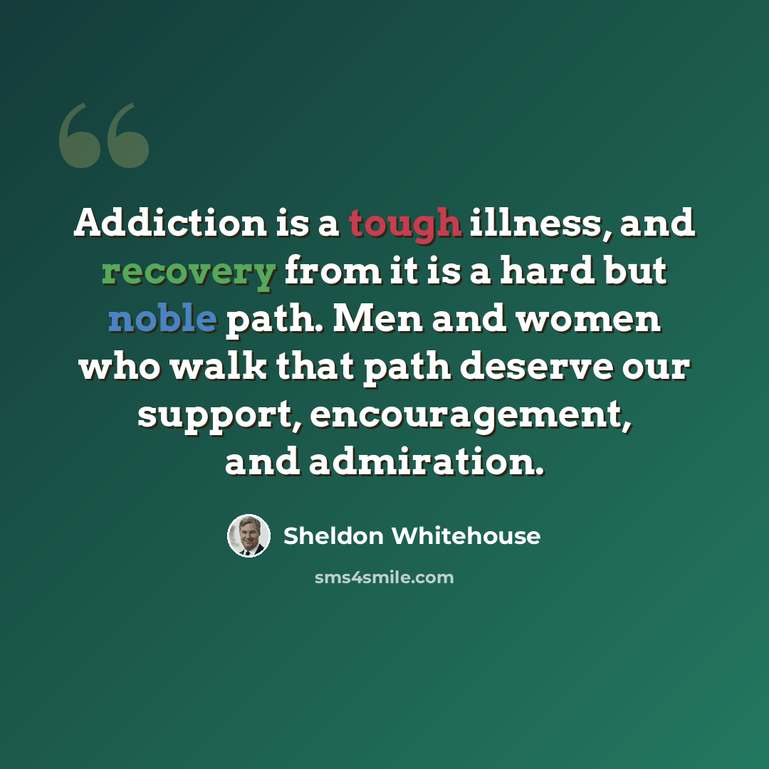 “Addiction is a tough illness, and recovery from it is a hard but noble path. Men and women who walk that path deserve our support, encouragement, and admiration.” quote by Sheldon Whitehouse