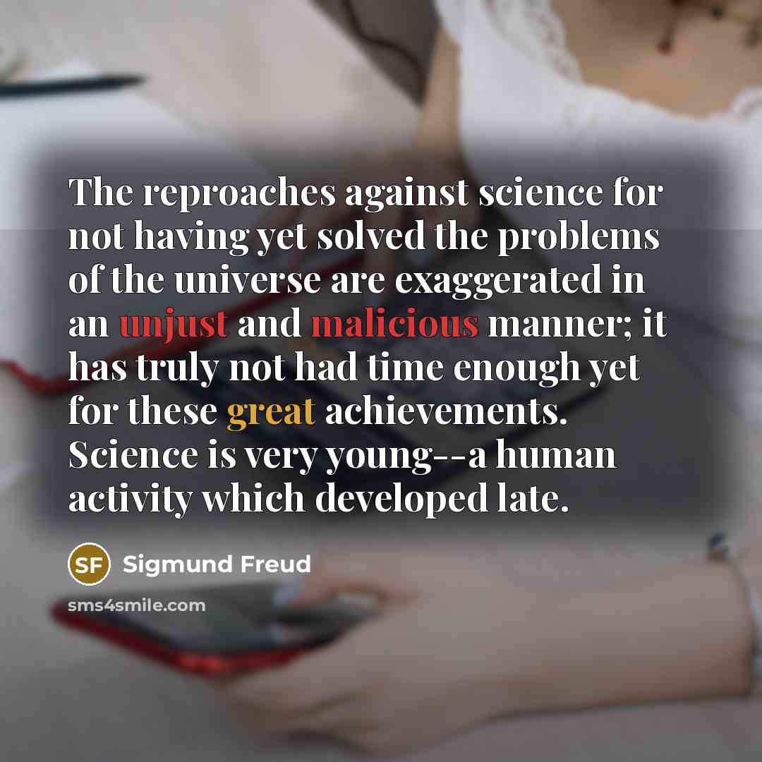 “The reproaches against science for not having yet solved the problems of the universe are exaggerated in an unjust and malicious manner; it has truly not had time enough yet for these great achievements. Science is very young--a human activity which developed late.” quote by Sigmund Freud