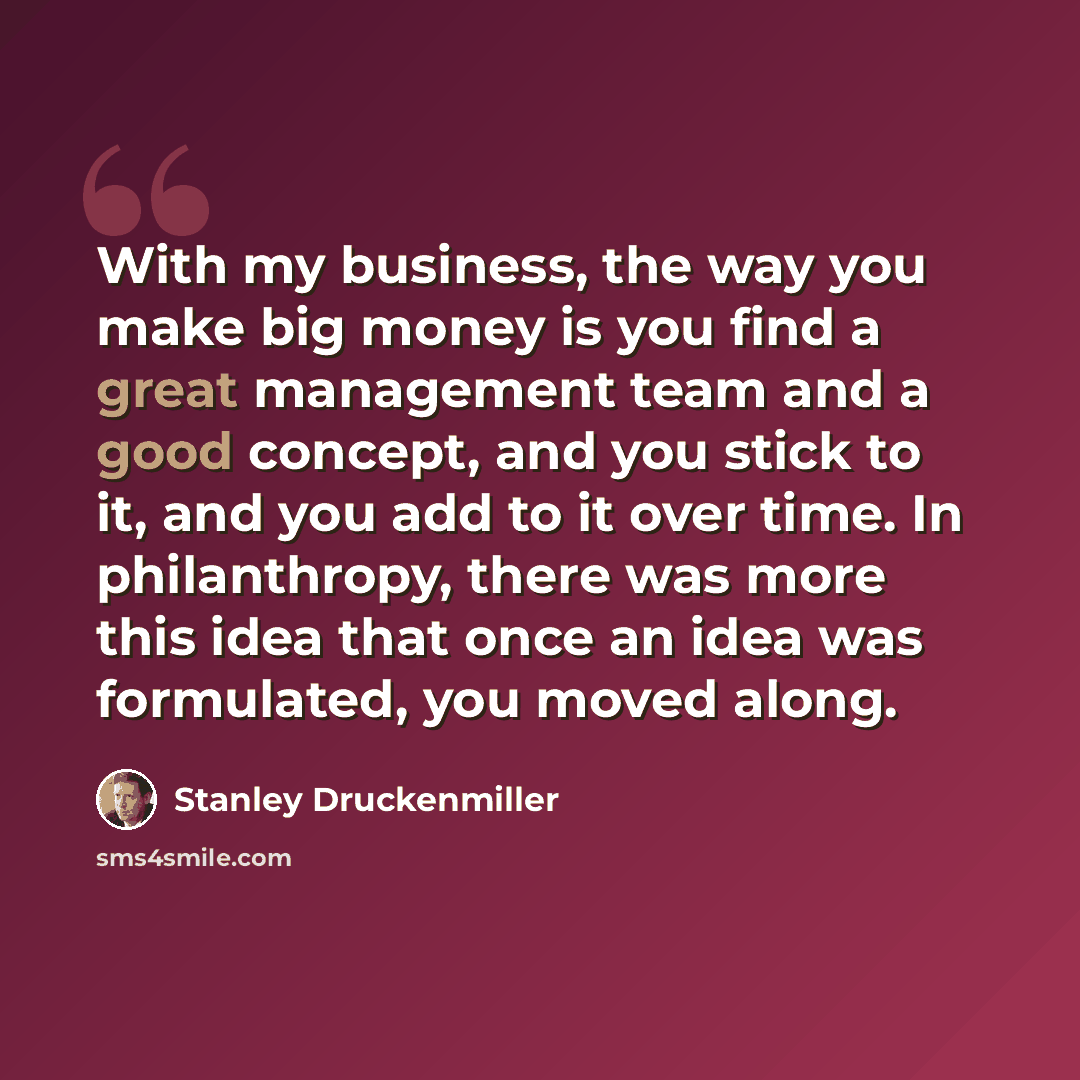 “With my business, the way you make big money is you find a great management team and a good concept, and you stick to it, and you add to it over time. In philanthropy, there was more this idea that once an idea was formulated, you moved along.” quote by Stanley Druckenmiller