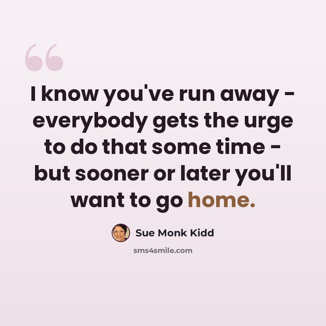 “I know you've run away - everybody gets the urge to do that some time - but sooner or later you'll want to go home.” quote by Sue Monk Kidd