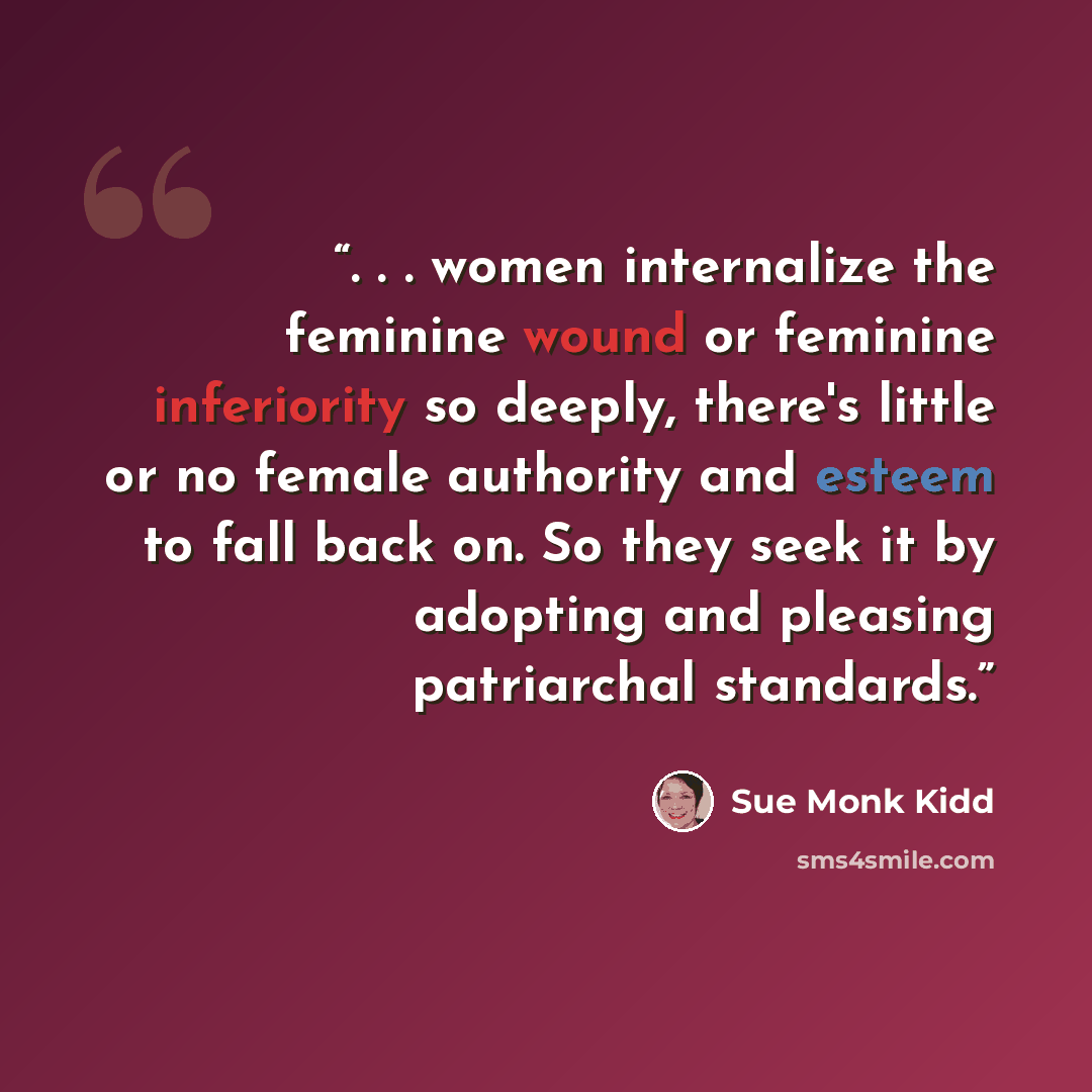 “. . . women internalize the feminine wound or feminine inferiority so deeply, there's little or no female authority and esteem to fall back on. So they seek it by adopting and pleasing patriarchal standards.” quote by Sue Monk Kidd