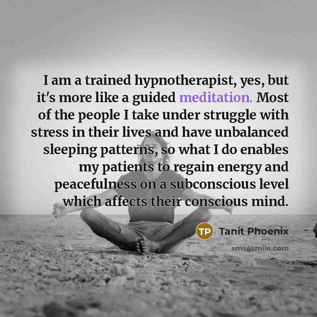 “I am a trained hypnotherapist, yes, but it's more like a guided meditation. Most of the people I take under struggle with stress in their lives and have unbalanced sleeping patterns, so what I do enables my patients to regain energy and peacefulness on a subconscious level which affects their…” quote by Tanit Phoenix