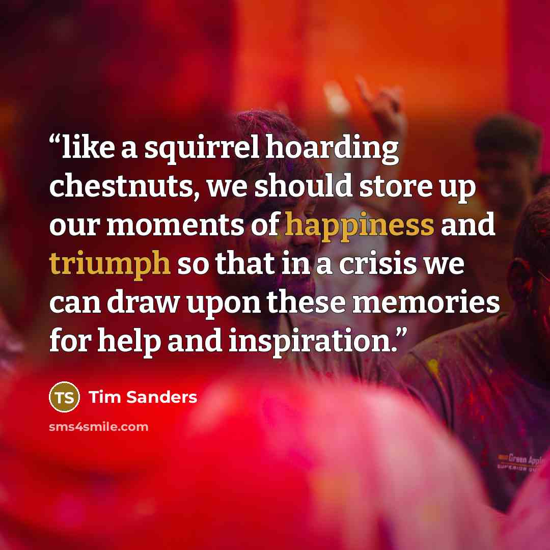“like a squirrel hoarding chestnuts, we should store up our moments of happiness and triumph so that in a crisis we can draw upon these memories for help and inspiration.” quote by Tim Sanders