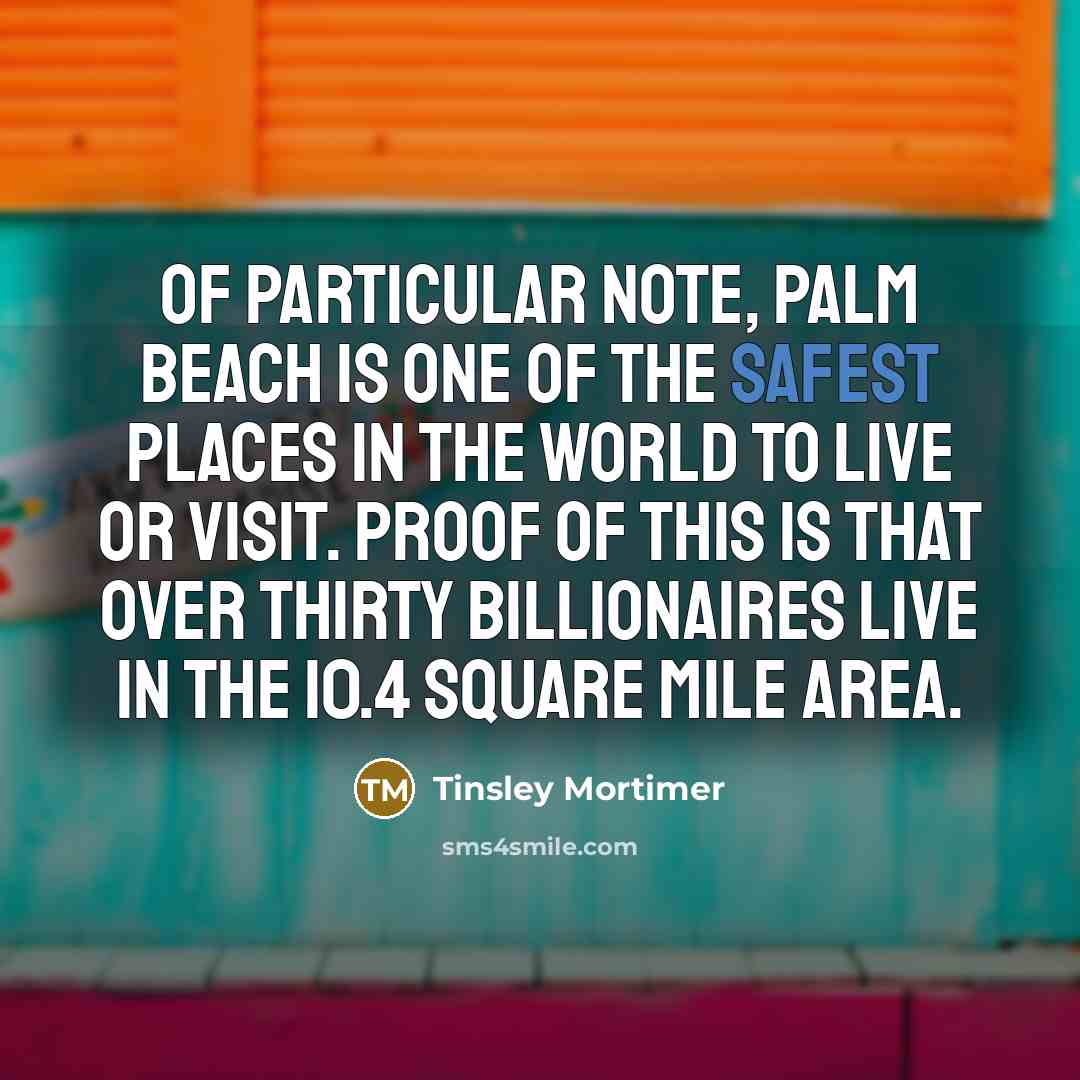 “Of particular note, Palm Beach is one of the safest places in the world to live or visit. Proof of this is that over thirty billionaires live in the 10.4 square mile area.” quote by Tinsley Mortimer