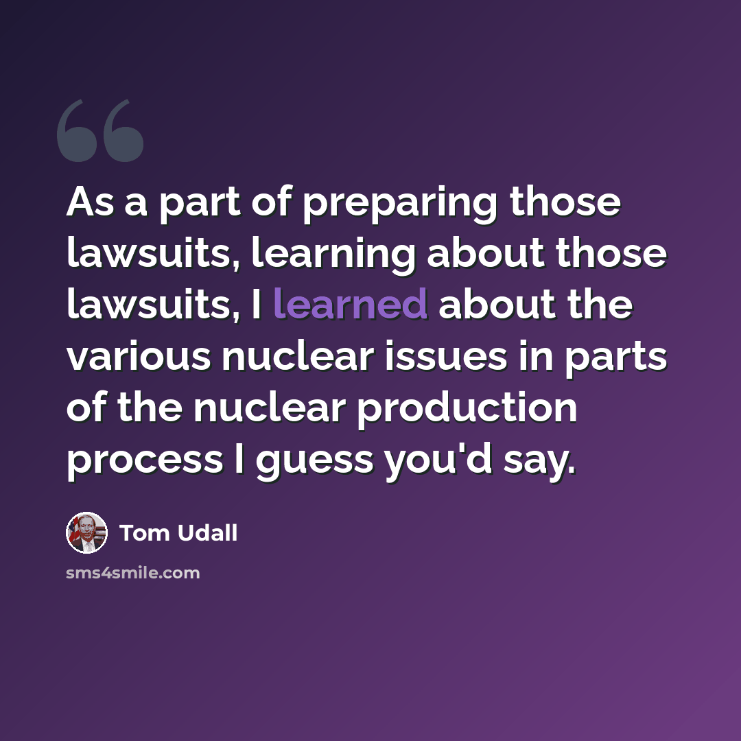 “As a part of preparing those lawsuits, learning about those lawsuits, I learned about the various nuclear issues in parts of the nuclear production process I guess you'd say.” quote by Tom Udall