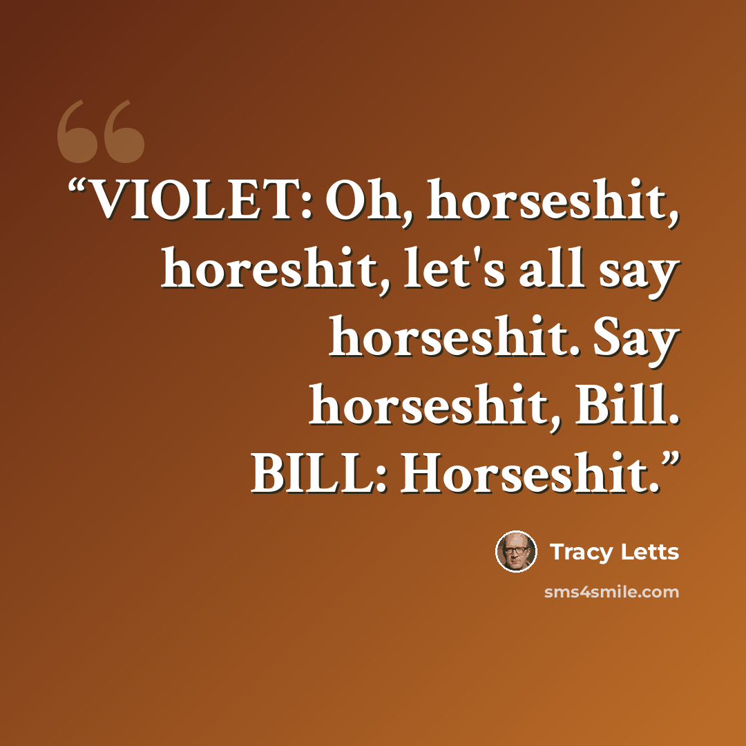 “VIOLET: Oh, horseshit, horeshit, let's all say horseshit. Say horseshit, Bill. BILL: Horseshit.” quote by Tracy Letts