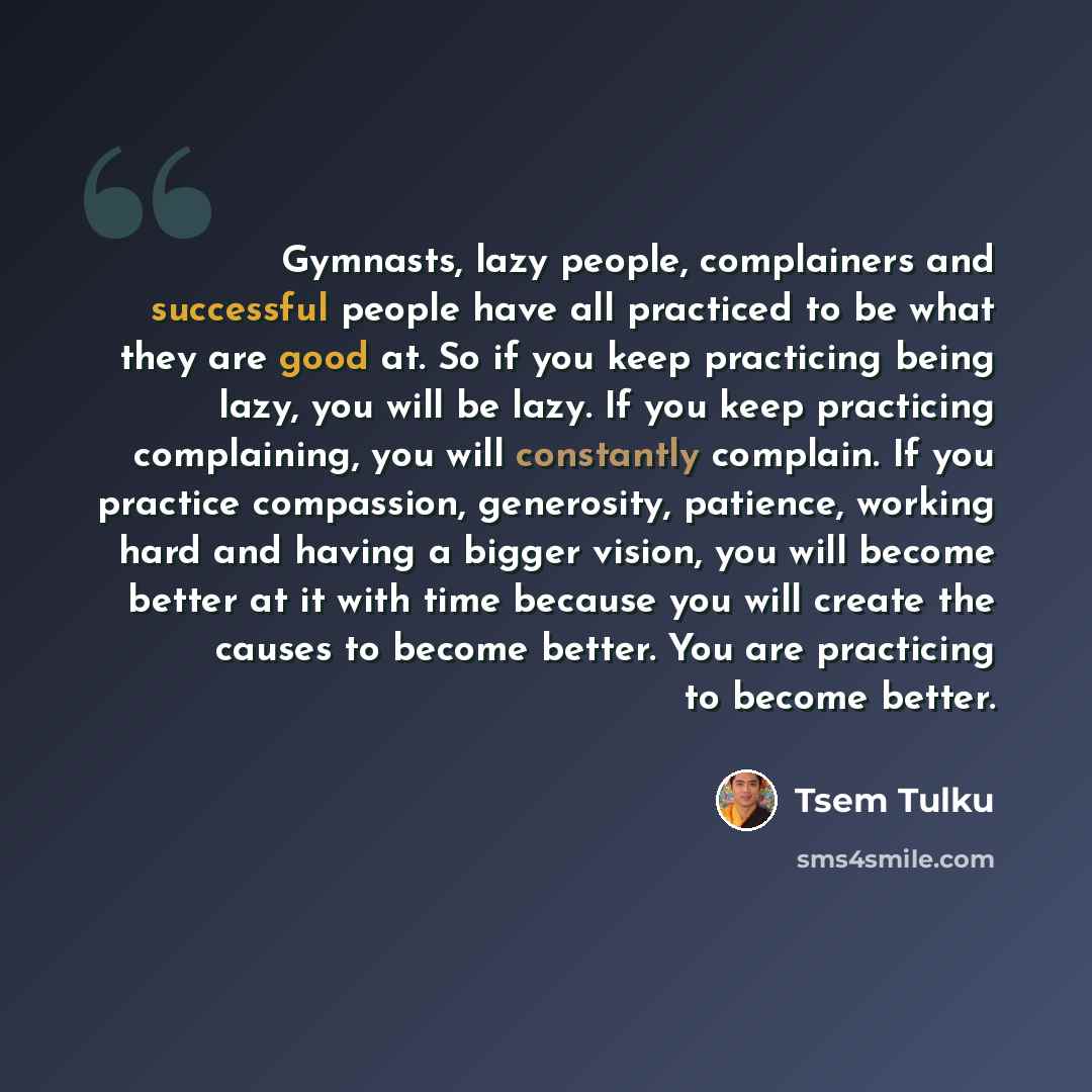 “Gymnasts, lazy people, complainers and successful people have all practiced to be what they are good at. So if you keep practicing being lazy, you will be lazy. If you keep practicing complaining, you will constantly complain. If you practice compassion, generosity, patience, working hard and…” quote by Tsem Tulku