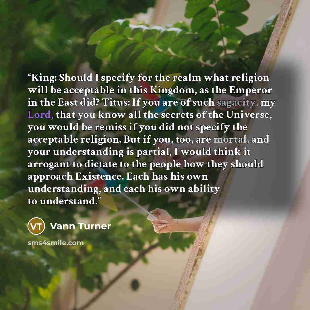 “King: Should I specify for the realm what religion will be acceptable in this Kingdom, as the Emperor in the East did? Titus: If you are of such sagacity, my Lord, that you know all the secrets of the Universe, you would be remiss if you did not specify the acceptable religion. But if you, too…” quote by Vann Turner