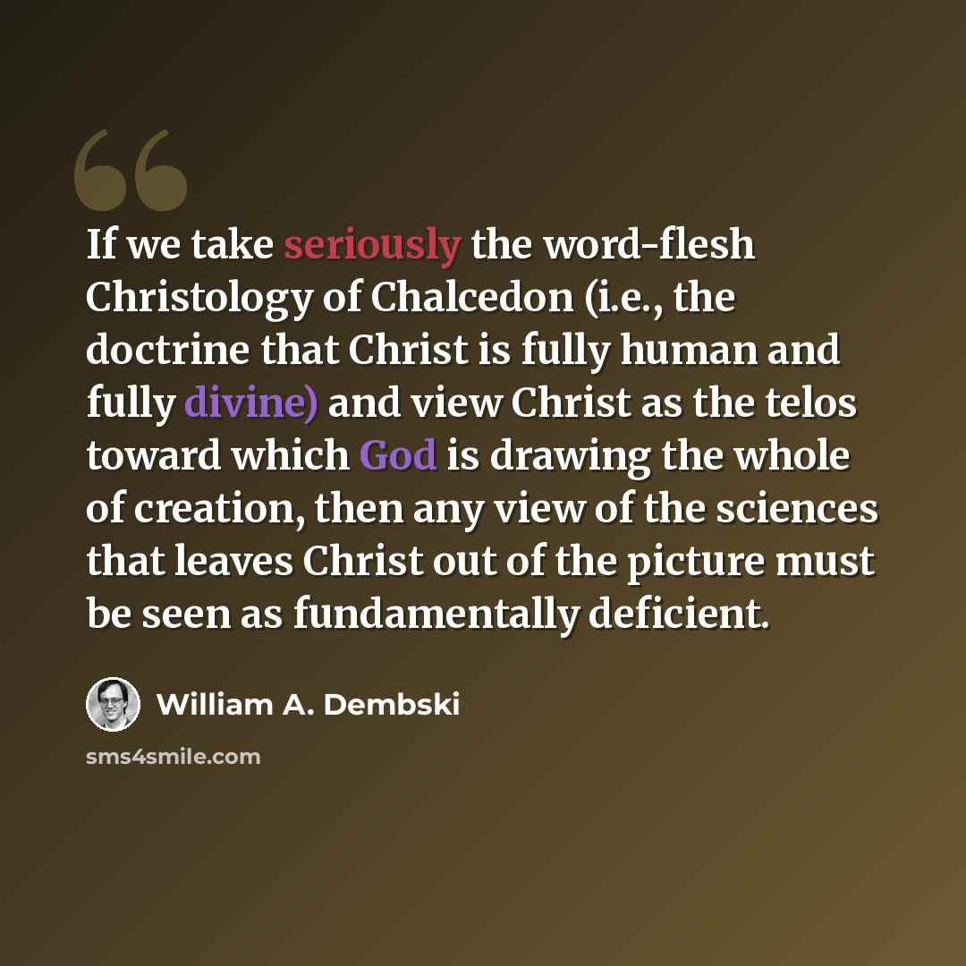 “If we take seriously the word-flesh Christology of Chalcedon (i.e., the doctrine that Christ is fully human and fully divine) and view Christ as the telos toward which God is drawing the whole of creation, then any view of the sciences that leaves Christ out of the picture must be seen as…” quote by William A. Dembski