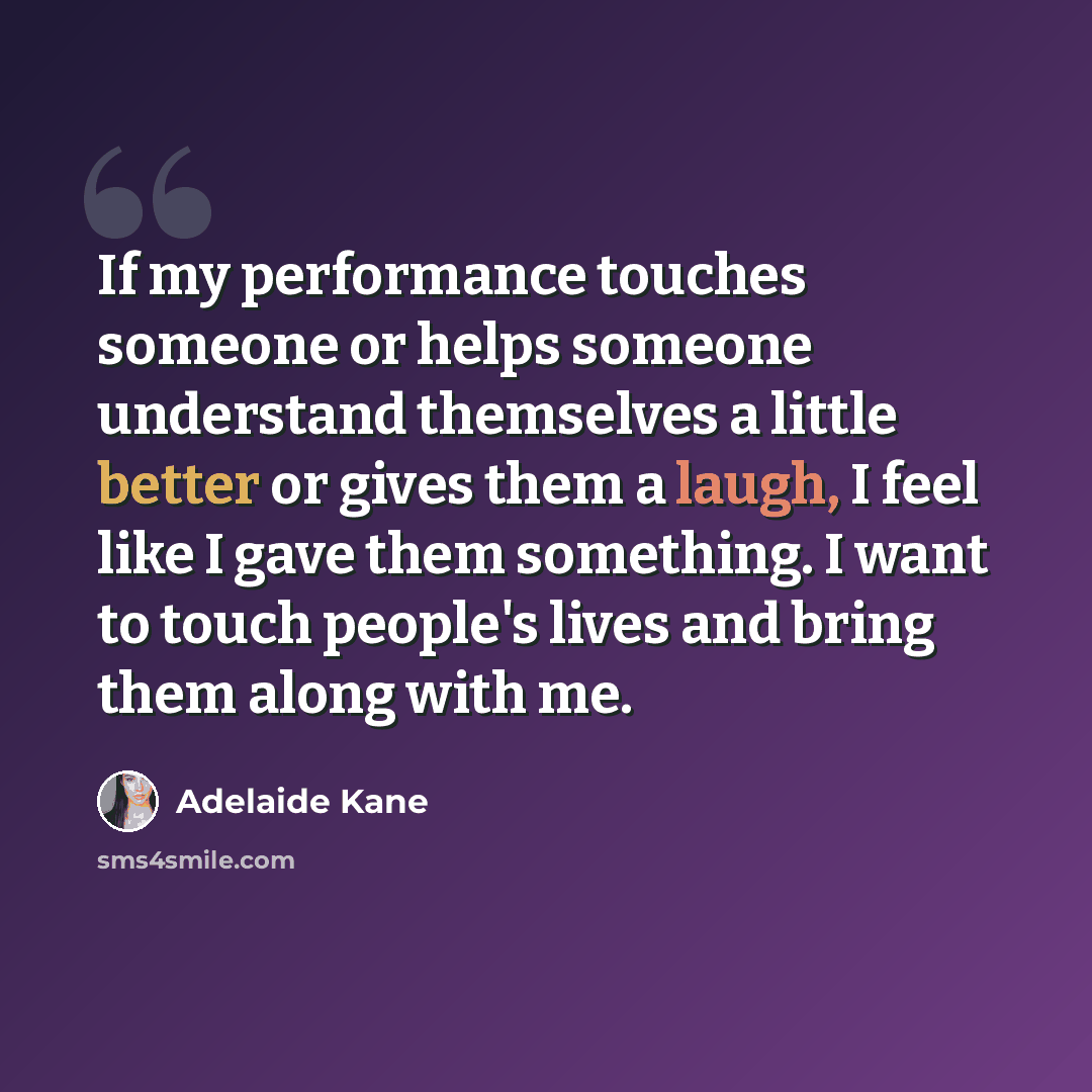 “If my performance touches someone or helps someone understand themselves a little better or gives them a laugh, I feel like I gave them something. I want to touch people's lives and bring them along with me.” quote by Adelaide Kane