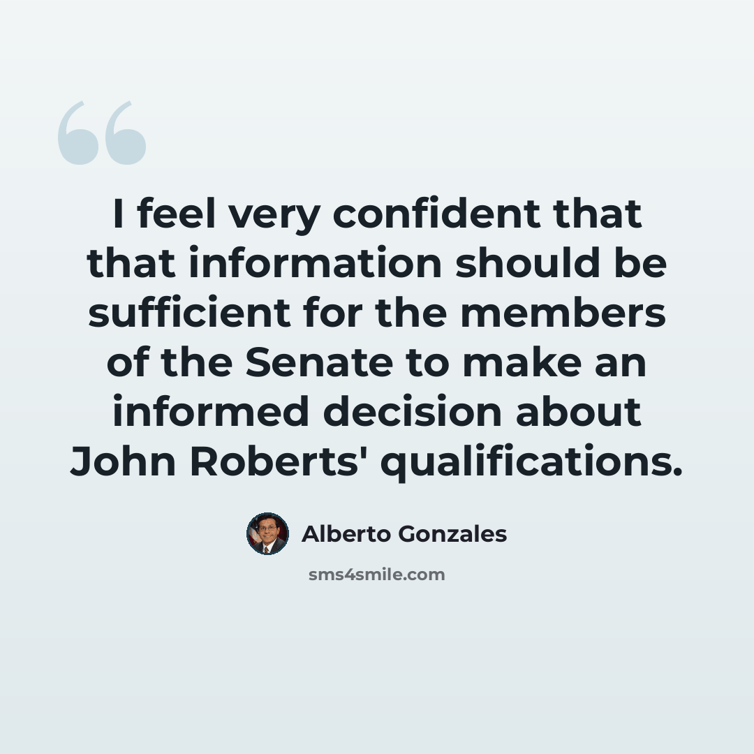 “I feel very confident that that information should be sufficient for the members of the Senate to make an informed decision about John Roberts' qualifications.” quote by Alberto Gonzales