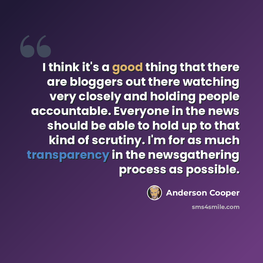 “I think it's a good thing that there are bloggers out there watching very closely and holding people accountable. Everyone in the news should be able to hold up to that kind of scrutiny. I'm for as much transparency in the newsgathering process as possible.” quote by Anderson Cooper