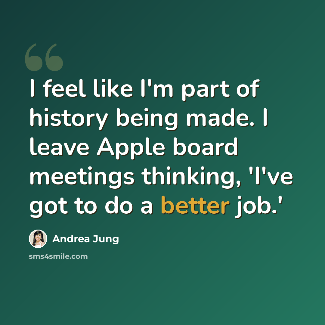“I feel like I'm part of history being made. I leave Apple board meetings thinking, 'I've got to do a better job.'” quote by Andrea Jung