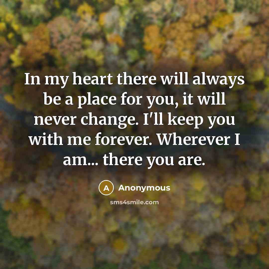 “In my heart there will always be a place for you, it will never change. I'll keep you with me forever. Wherever I am... there you are.” quote by Anonymous