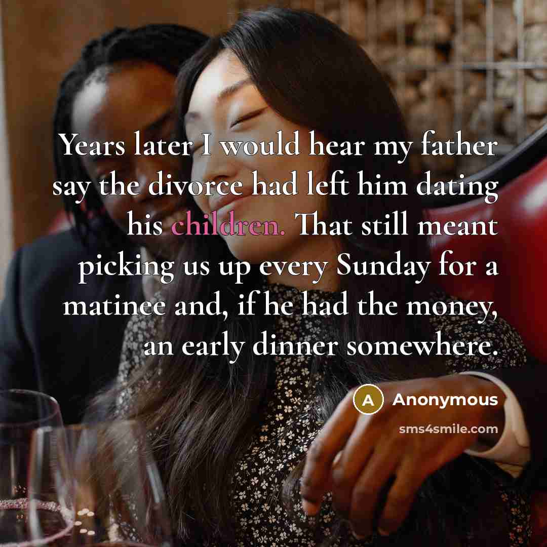 “Years later I would hear my father say the divorce had left him dating his children. That still meant picking us up every Sunday for a matinee and, if he had the money, an early dinner somewhere.” quote by Anonymous
