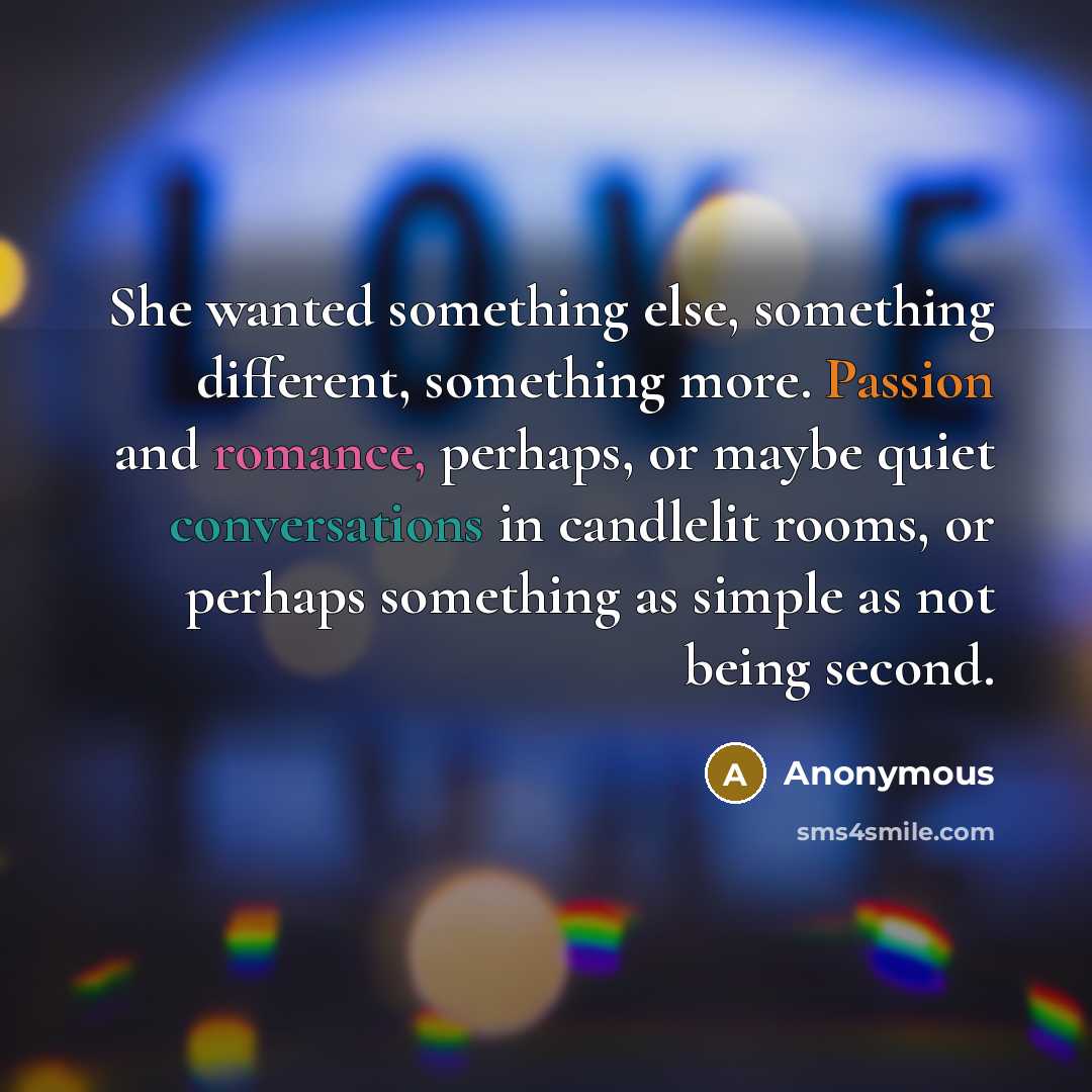 “She wanted something else, something different, something more. Passion and romance, perhaps, or maybe quiet conversations in candlelit rooms, or perhaps something as simple as not being second.” quote by Anonymous