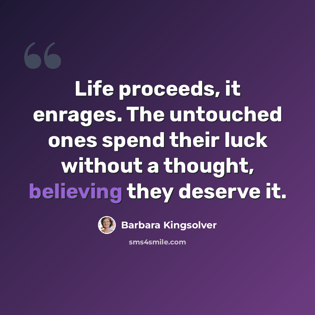 “Life proceeds, it enrages. The untouched ones spend their luck without a thought, believing they deserve it.” quote by Barbara Kingsolver