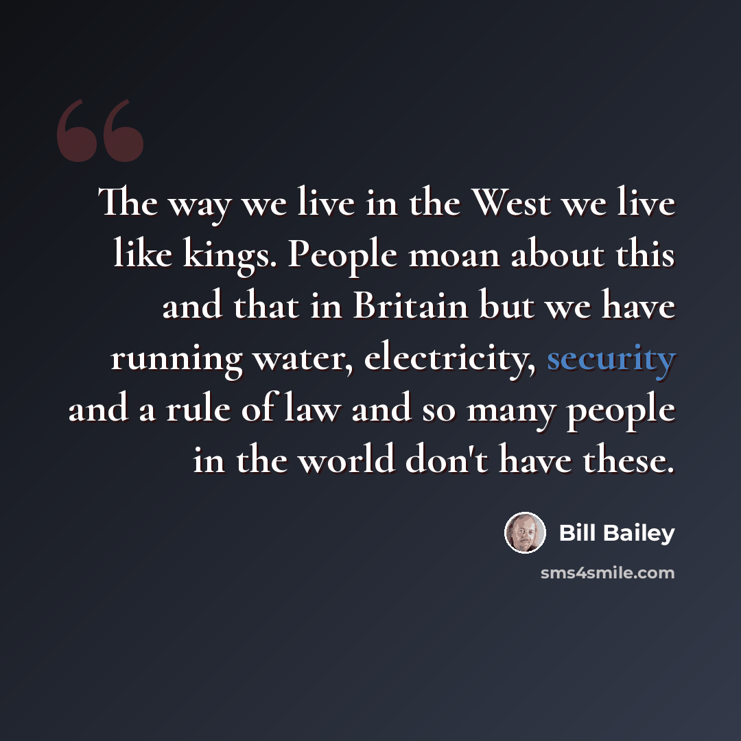 “The way we live in the West we live like kings. People moan about this and that in Britain but we have running water, electricity, security and a rule of law and so many people in the world don't have these.” quote by Bill Bailey