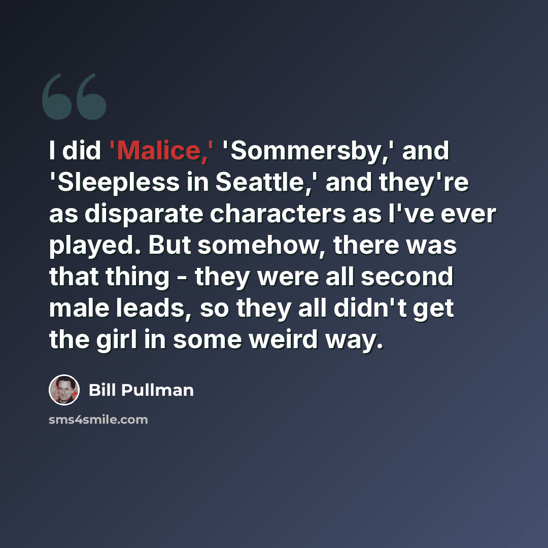 “I did 'Malice,' 'Sommersby,' and 'Sleepless in Seattle,' and they're as disparate characters as I've ever played. But somehow, there was that thing - they were all second male leads, so they all didn't get the girl in some weird way.” quote by Bill Pullman