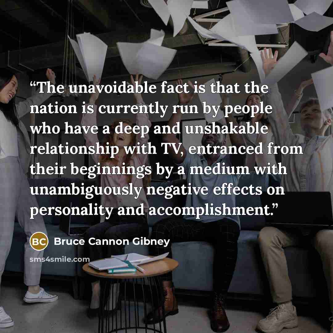 “The unavoidable fact is that the nation is currently run by people who have a deep and unshakable relationship with TV, entranced from their beginnings by a medium with unambiguously negative effects on personality and accomplishment.” quote by Bruce Cannon Gibney