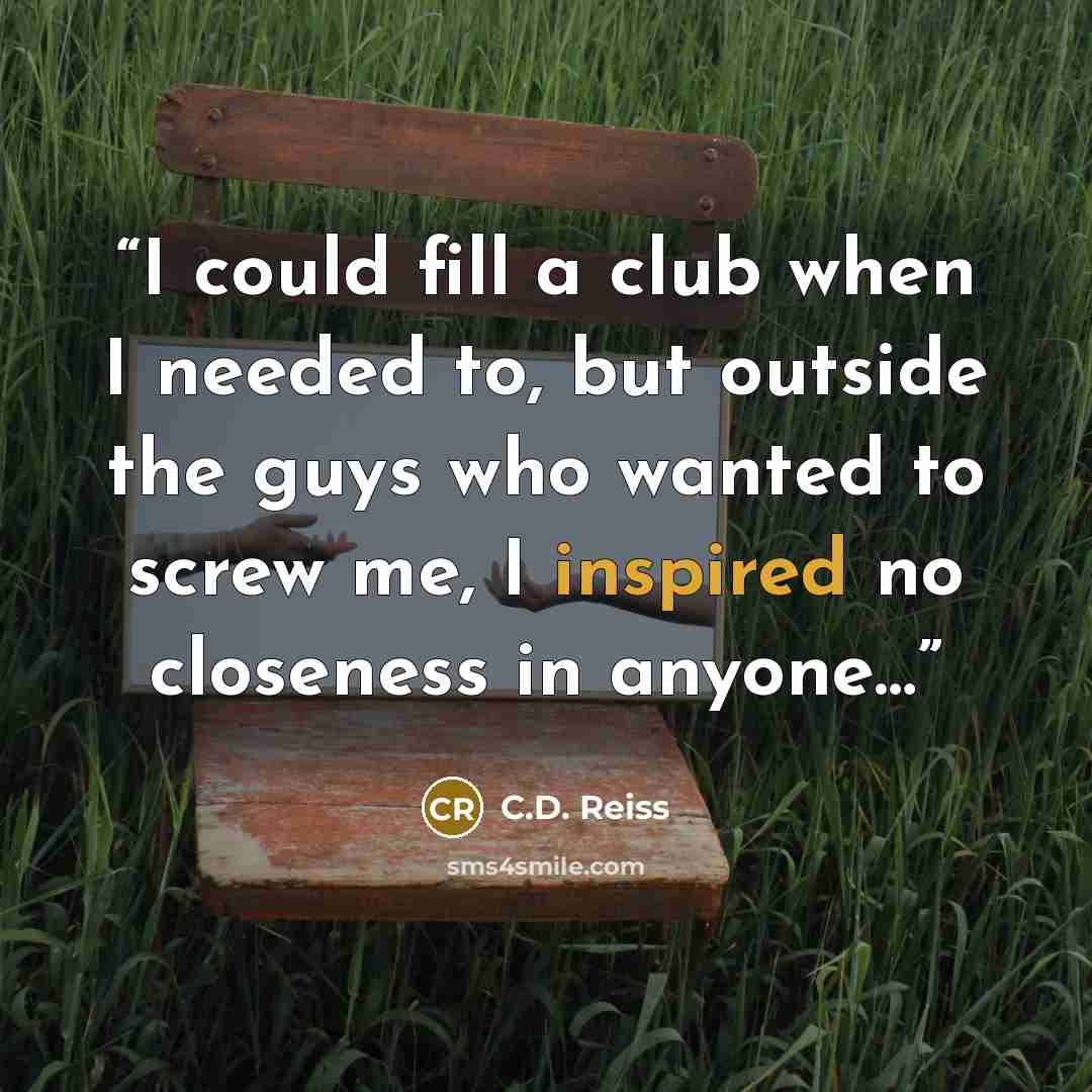 “I could fill a club when I needed to, but outside the guys who wanted to screw me, I inspired no closeness in anyone…” quote by C.D. Reiss