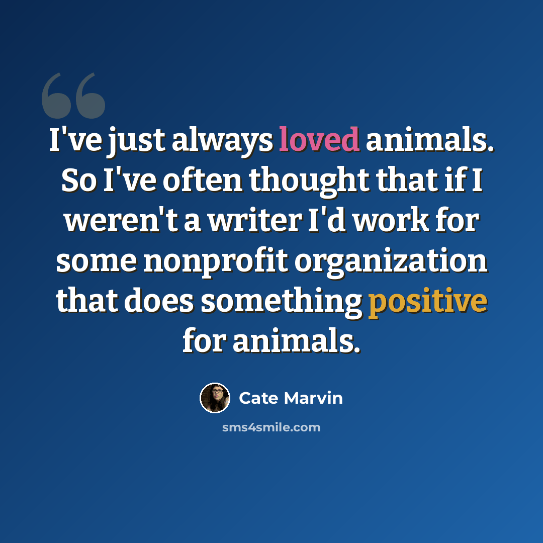 “I've just always loved animals. So I've often thought that if I weren't a writer I'd work for some nonprofit organization that does something positive for animals.” quote by Cate Marvin
