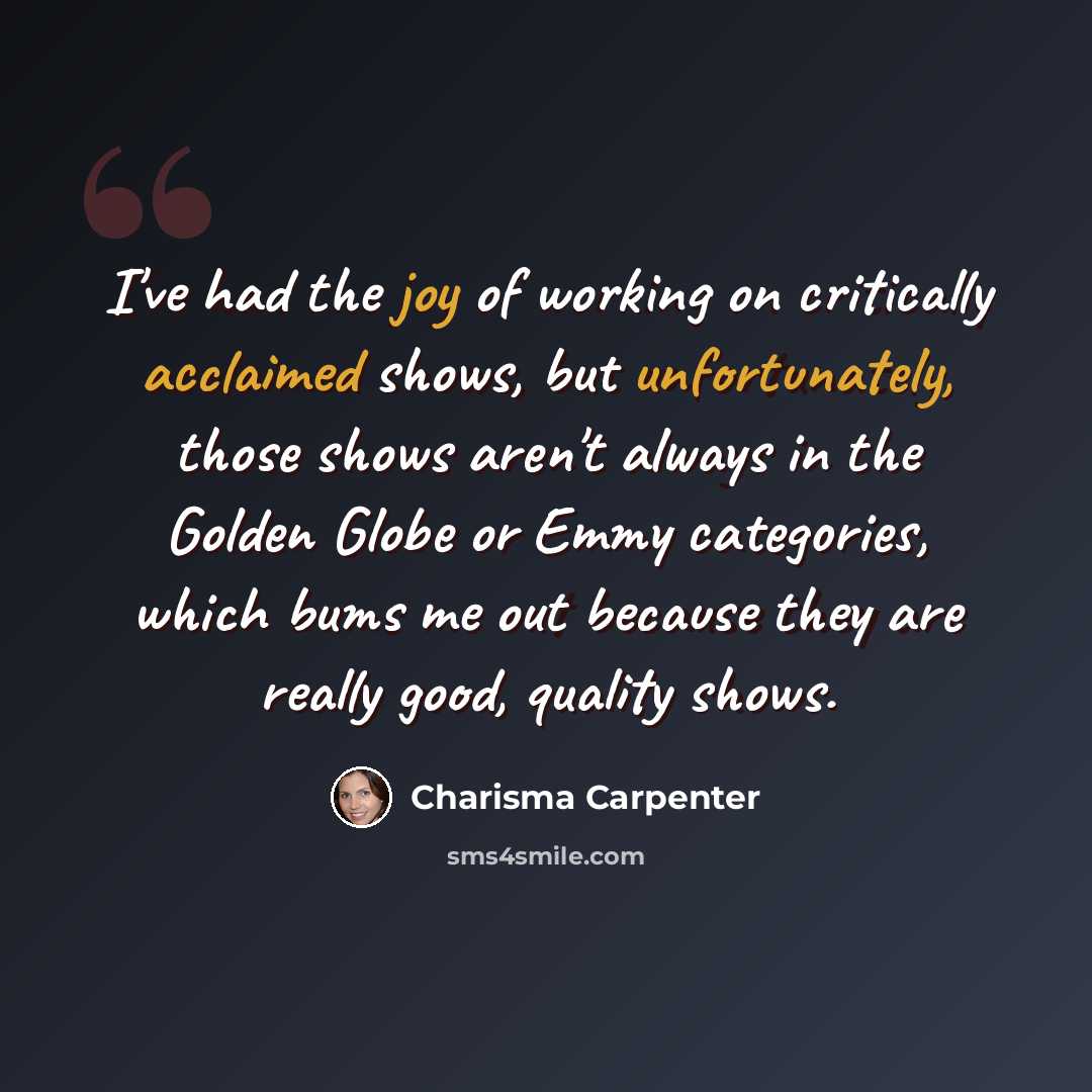 “I've had the joy of working on critically acclaimed shows, but unfortunately, those shows aren't always in the Golden Globe or Emmy categories, which bums me out because they are really good, quality shows.” quote by Charisma Carpenter