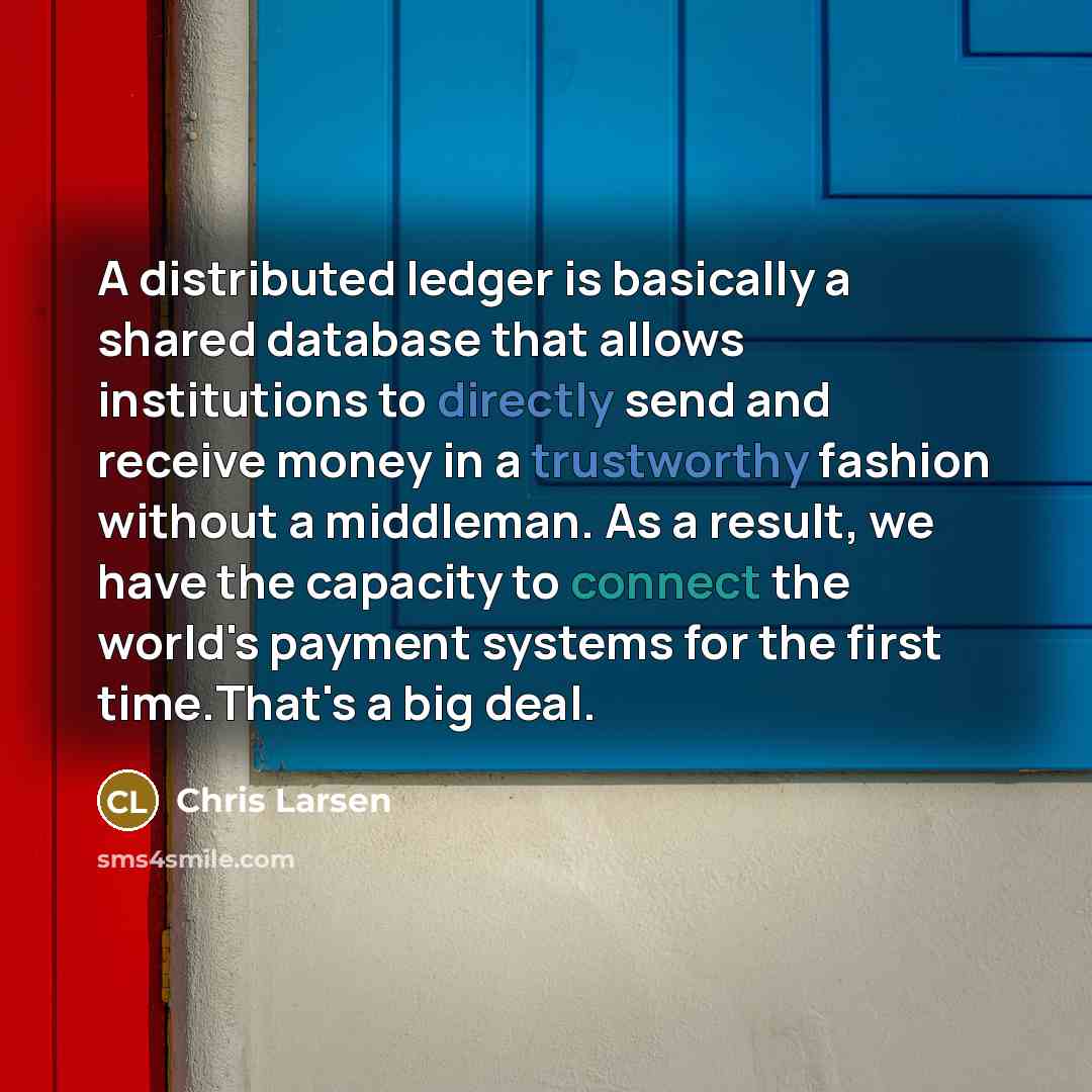“A distributed ledger is basically a shared database that allows institutions to directly send and receive money in a trustworthy fashion without a middleman. As a result, we have the capacity to connect the world's payment systems for the first time.That's a big deal.” quote by Chris Larsen