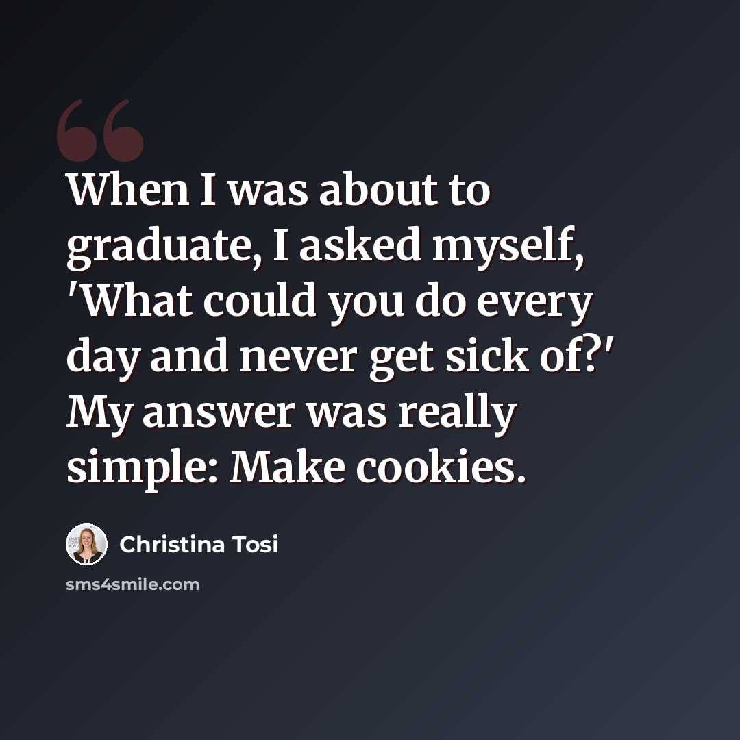 “When I was about to graduate, I asked myself, 'What could you do every day and never get sick of?' My answer was really simple: Make cookies.” quote by Christina Tosi