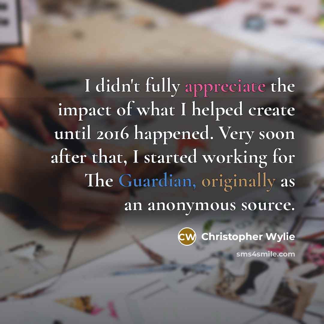 “I didn't fully appreciate the impact of what I helped create until 2016 happened. Very soon after that, I started working for The Guardian, originally as an anonymous source.” quote by Christopher Wylie