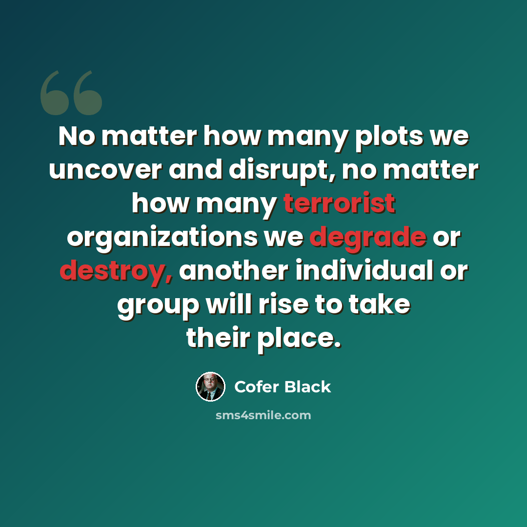“No matter how many plots we uncover and disrupt, no matter how many terrorist organizations we degrade or destroy, another individual or group will rise to take their place.” quote by Cofer Black