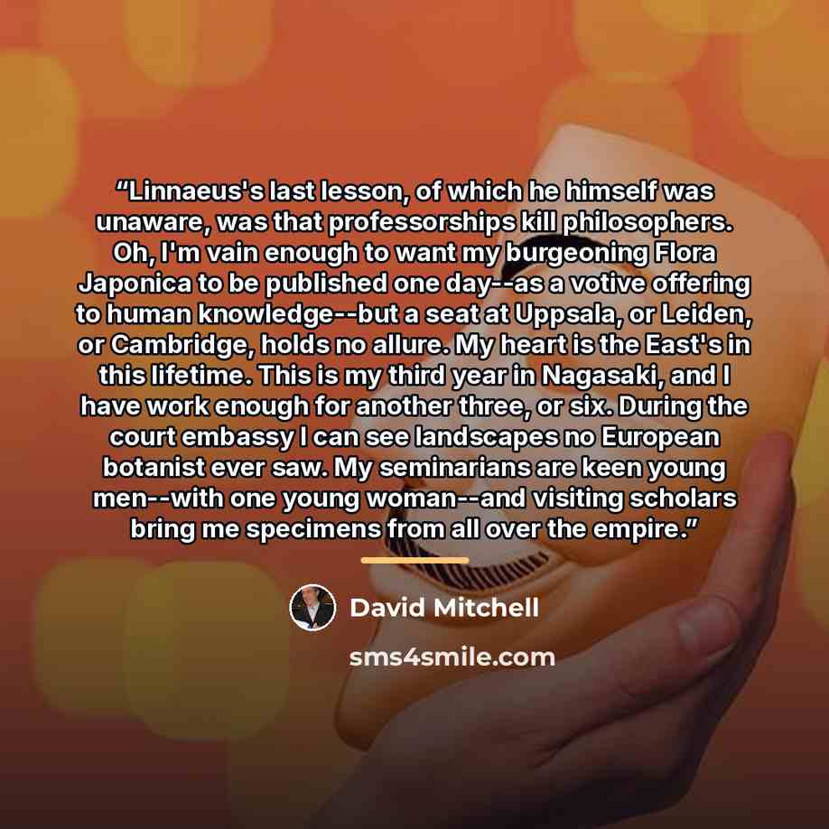 “Linnaeus's last lesson, of which he himself was unaware, was that professorships kill philosophers. Oh, I'm vain enough to want my burgeoning Flora Japonica to be published one day--as a votive offering to human knowledge--but a seat at Uppsala, or Leiden, or Cambridge, holds no allure. My heart…” quote by David Mitchell